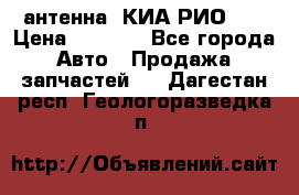 антенна  КИА РИО 3  › Цена ­ 1 000 - Все города Авто » Продажа запчастей   . Дагестан респ.,Геологоразведка п.